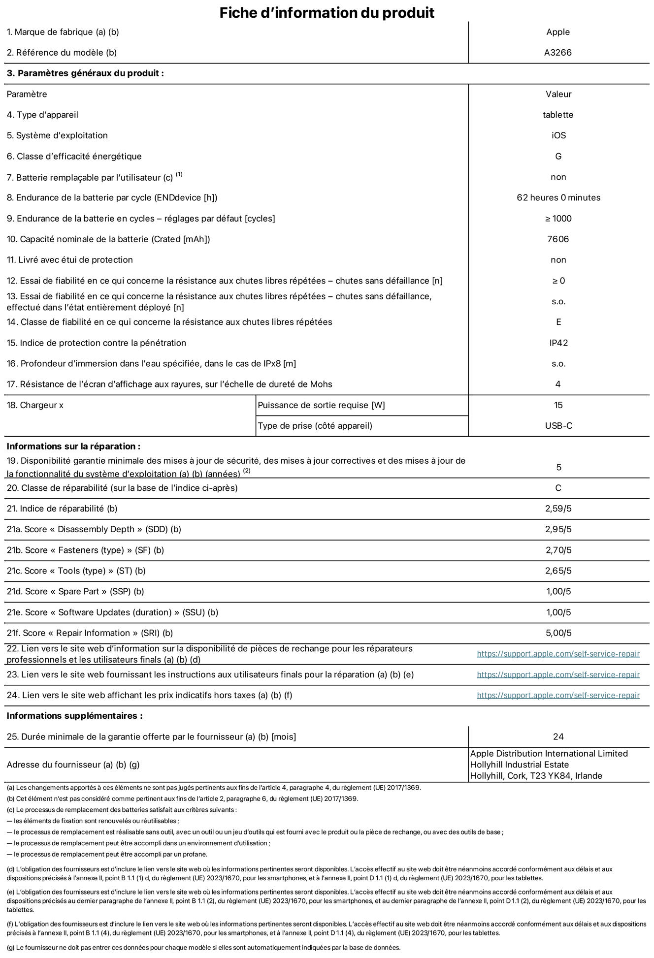 Fiche d’informations produit de l’iPad Air 11 pouces Wi?Fi, modèle A3266. Fournie par Apple UK Ltd, 100 New Bridge Street, Londres EC4V 6JA. Type d’appareil : tablette. Système d’exploitation : iOS. Classe d’efficacité énergétique en plage dynamique standard : G. Endurance de la batterie : 62 heures. Endurance de la batterie en cycles : ≥ 1000. Capacité nominale de la batterie : 7 606 mAh. Essai de fiabilité en ce qui concerne la résistance aux chutes libres répétées – chutes sans défaillance : ≥ 0. Classe de fiabilité en ce qui concerne la résistance aux chutes libres répétées : E. Indice de protection contre la pénétration : IP42. Résistance de l’écran d’affichage aux rayures sur l’échelle de dureté de Mohs : 4. Puissance de sortie requise du chargeur : 15 W. Type de prise : USB?C. Disponibilité garantie minimale des mises à jour de sécurité, des mises à jour correctives et des mises à jour de la fonctionnalité du système d’exploitation : 5 ans. Classe de réparabilité : C. Indice de réparabilité : 2,59/5. Score pour la profondeur de désassemblage : 2,95/5. Score pour les éléments de fixation (type) : 2,70/5. Score pour les outils : 2,65/5. Score pour les pièces de rechange : 1,00/5. Score pour les mises à jour logicielles : 1,00/5. Score pour les informations de réparation : 5,00/5. Lien vers le site web d’information sur la disponibilité des pièces de rechange pour les réparateurs professionnels et les utilisateurs finaux : https://support.apple.com/self-service-repair. Lien vers le site web fournissant les instructions aux utilisateurs finaux pour la réparation : https://support.apple.com/self-service-repair. Lien vers le site web affichant les prix indicatifs hors taxes : https://support.apple.com/self-service-repair. Garantie générale de 24 mois offerte.