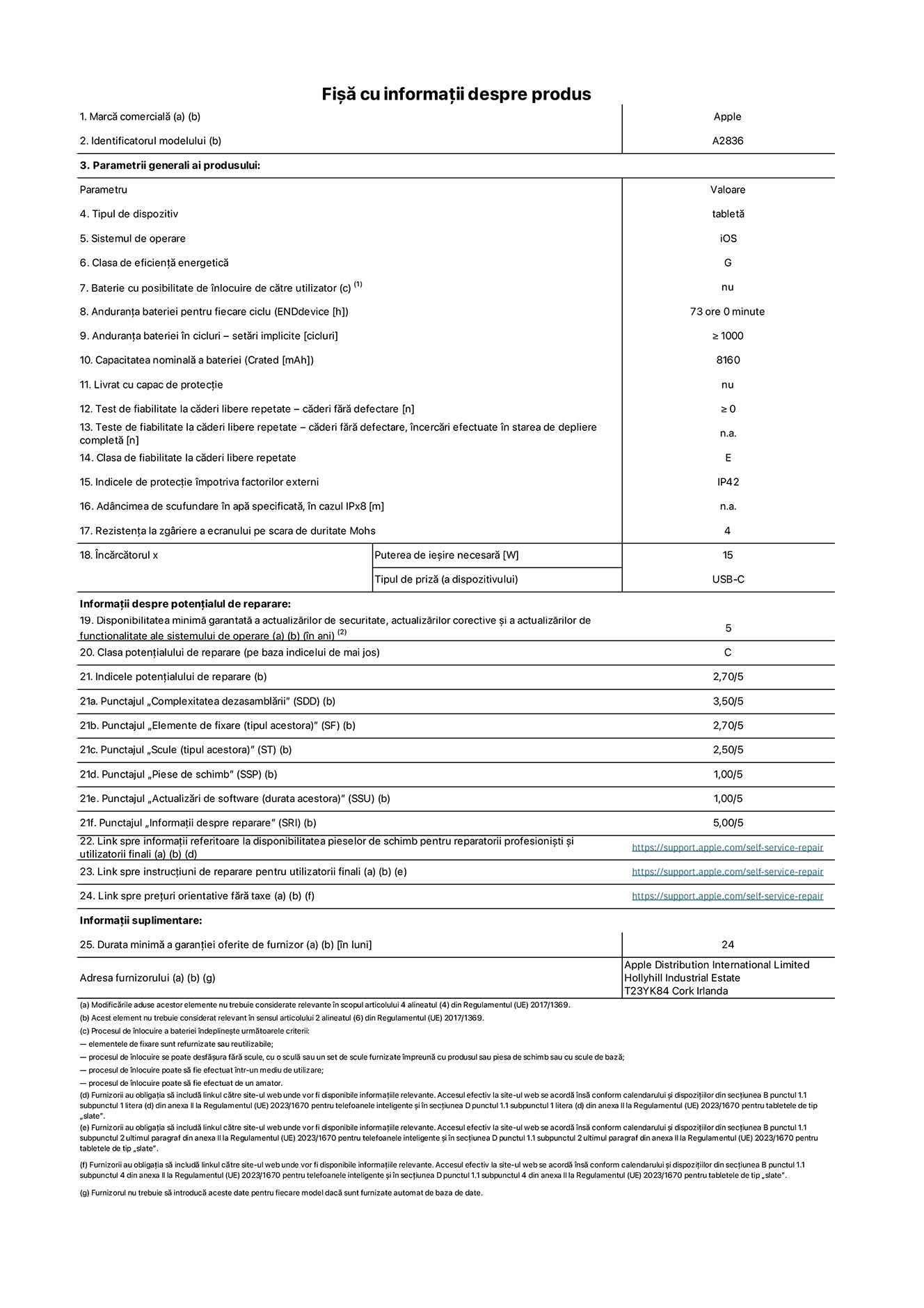 Fi?a cu informa?ii despre produs pentru iPad Pro Wi-Fi de 11 inchi, modelul A2836. Furnizat? de Apple Distribution International Ltd, Hollyhill Industrial Estate. Cork, Irlanda T23 YK84. Tipul de dispozitiv: tablet?. Sistemul de operare: iOS. Clasa de eficien?? energetic?: G. Baterie cu posibilitate de ?nlocuire de c?tre utilizator: nu. Anduran?a bateriei: 73 de ore. Anduran?a bateriei ?n cicluri: ≥ 1000. Capacitatea nominal? a bateriei: 8160 mAh. Test de fiabilitate la c?deri libere repetate – c?deri f?r? defectare: ≥ 0. Clasa de fiabilitate la c?deri libere repetate: E. Indicele de protec?ie ?mpotriva factorilor externi: IP42. Rezisten?a la zgariere a ecranului pe scara de duritate Mohs: 4. Puterea de ie?ire necesar? pentru ?nc?rc?tor: 15 W. Tipul de priz? pentru ?nc?rc?tor: USB-C. Disponibilitatea minim? garantat? a actualiz?rilor de securitate, a actualiz?rilor corective ?i a actualiz?rilor de func?ionalitate ale sistemului de operare: 5 ani. Clasa poten?ialului de reparare: C. Indicele poten?ialului de reparare: 2,70/5. Punctajul ?Complexitatea dezasambl?rii”: 3,50/5. Punctajul ?Elemente de fixare”: 2,70/5. Punctajul ?Scule”: 2,50/5. Punctajul ?Piese de schimb”: 1,00/5. Punctajul ?Actualiz?ri de software”: 1,00/5. Punctajul ?Informa?ii despre reparare”: 5,00/5. Link spre informa?ii referitoare la disponibilitatea pieselor de schimb pentru reparatorii profesioni?ti ?i utilizatorii finali: https://support.apple.com/self-service-repair. Link spre instruc?iuni de reparare pentru utilizatorii finali: https://support.apple.com/self-service-repair. Link spre pre?uri orientative f?r? taxe: https://support.apple.com/self-service-repair. Garan?ie general? oferit?: 24 de luni.